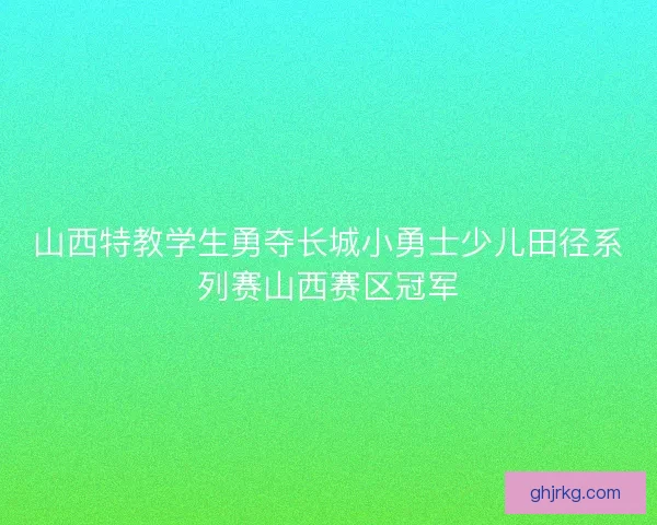 山西特教学生勇夺长城小勇士少儿田径系列赛山西赛区冠军