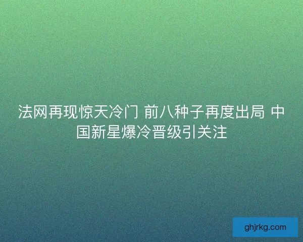 法网再现惊天冷门 前八种子再度出局 中国新星爆冷晋级引关注