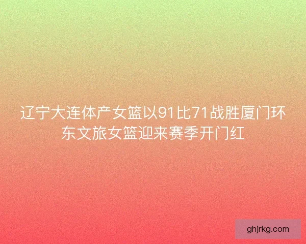 辽宁大连体产女篮以91比71战胜厦门环东文旅女篮迎来赛季开门红