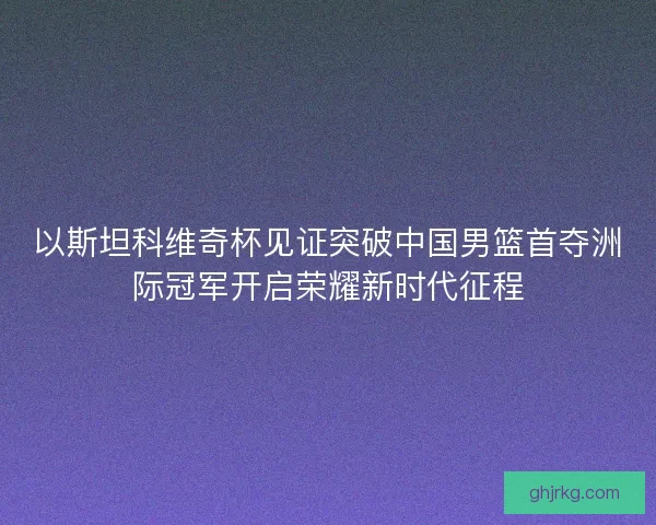 以斯坦科维奇杯见证突破中国男篮首夺洲际冠军开启荣耀新时代征程