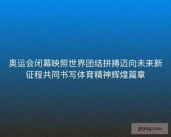 奥运会闭幕映照世界团结拼搏迈向未来新征程共同书写体育精神辉煌篇章